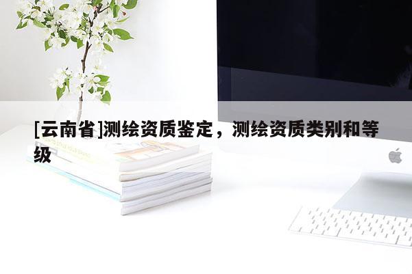 [云南省]測繪資質鑒定，測繪資質類別和等級