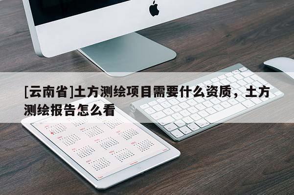 [云南省]土方測繪項目需要什么資質，土方測繪報告怎么看