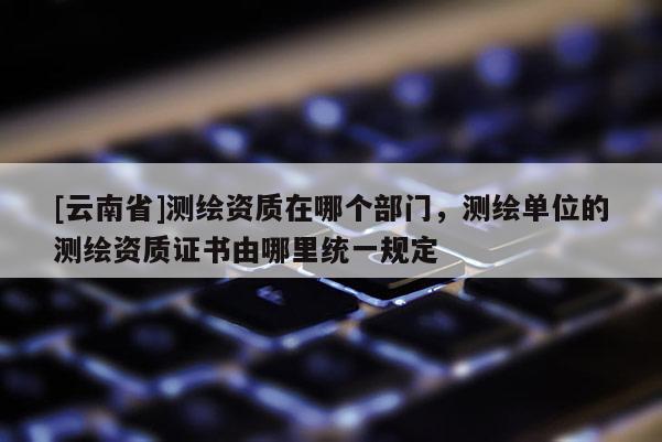 [云南省]測繪資質(zhì)在哪個部門，測繪單位的測繪資質(zhì)證書由哪里統(tǒng)一規(guī)定