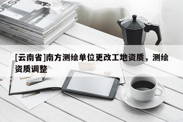 [云南省]南方測繪單位更改工地資質，測繪資質調整