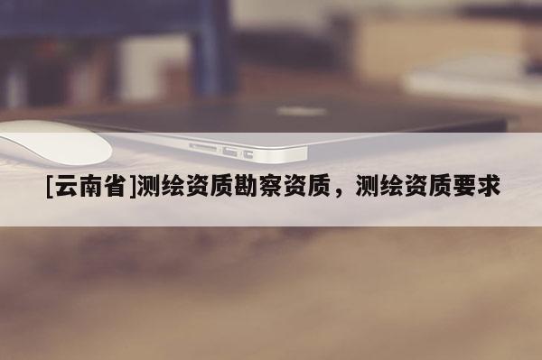 [云南省]測繪資質勘察資質，測繪資質要求