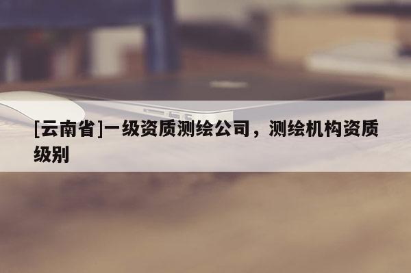 [云南省]一級資質測繪公司，測繪機構資質級別