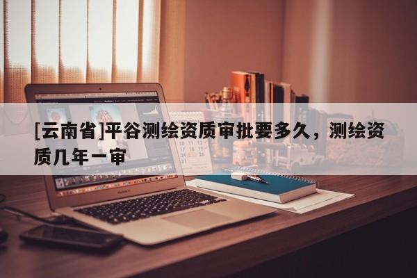 [云南省]平谷測繪資質審批要多久，測繪資質幾年一審