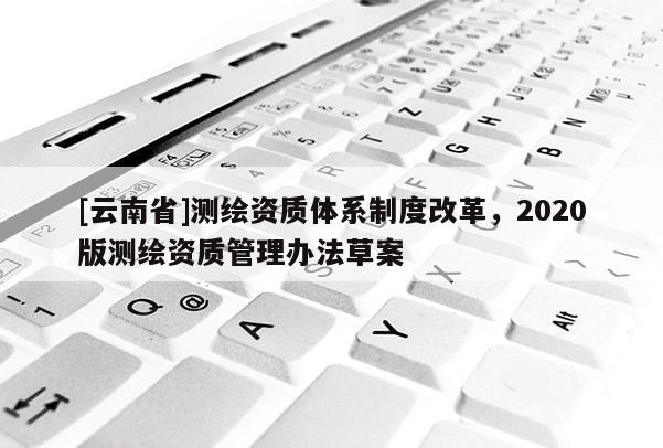 [云南省]測(cè)繪資質(zhì)體系制度改革，2020版測(cè)繪資質(zhì)管理辦法草案