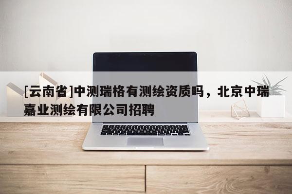 [云南省]中測瑞格有測繪資質嗎，北京中瑞嘉業測繪有限公司招聘