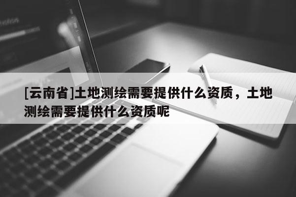 [云南省]土地測繪需要提供什么資質，土地測繪需要提供什么資質呢
