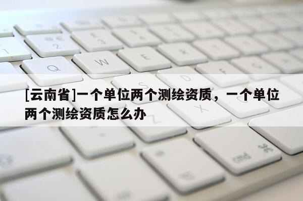[云南省]一個單位兩個測繪資質，一個單位兩個測繪資質怎么辦