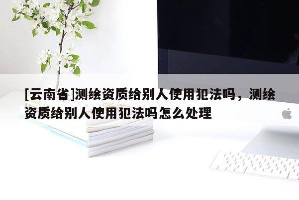 [云南省]測繪資質給別人使用犯法嗎，測繪資質給別人使用犯法嗎怎么處理