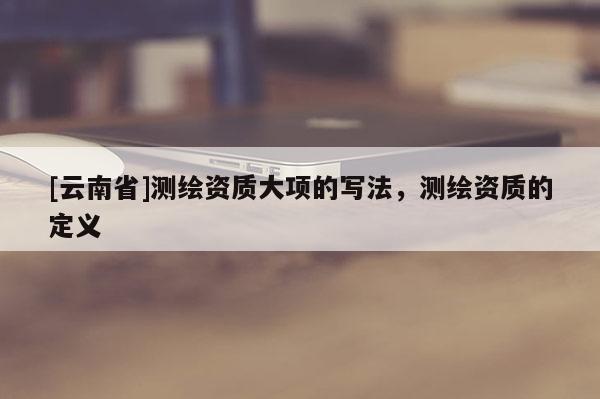 [云南省]測繪資質(zhì)大項的寫法，測繪資質(zhì)的定義