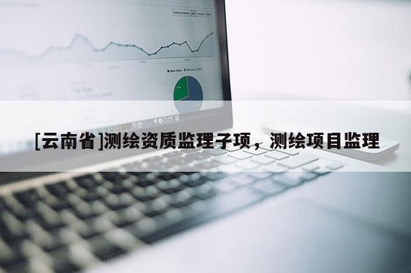 [云南省]測繪資質監理子項，測繪項目監理