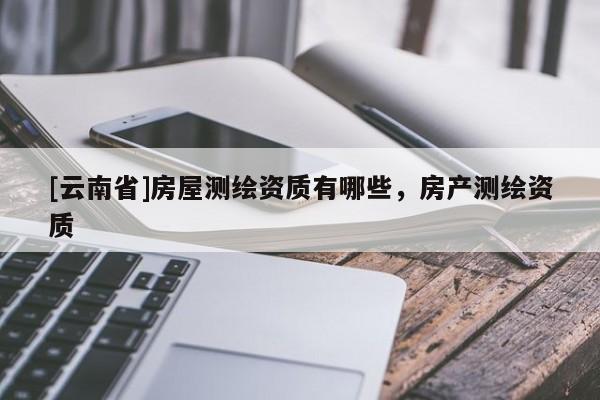 [云南省]房屋測繪資質有哪些，房產測繪資質