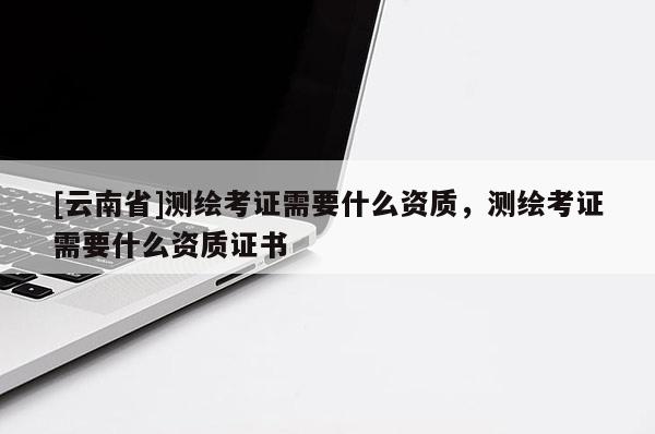 [云南省]測繪考證需要什么資質(zhì)，測繪考證需要什么資質(zhì)證書