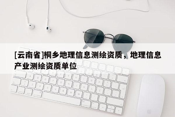 [云南省]桐鄉地理信息測繪資質，地理信息產業測繪資質單位
