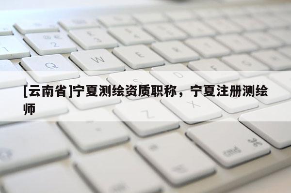 [云南省]寧夏測繪資質職稱，寧夏注冊測繪師