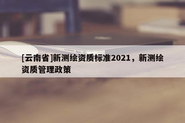 [云南省]新測繪資質標準2021，新測繪資質管理政策