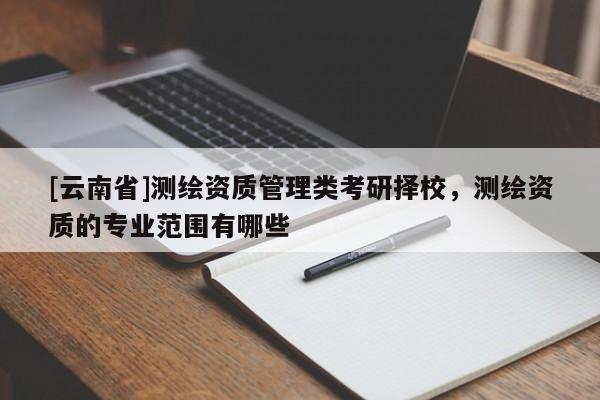 [云南省]測繪資質(zhì)管理類考研擇校，測繪資質(zhì)的專業(yè)范圍有哪些