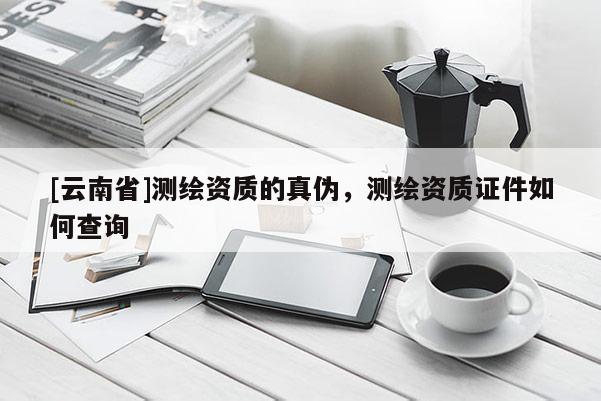 [云南省]測繪資質的真偽，測繪資質證件如何查詢