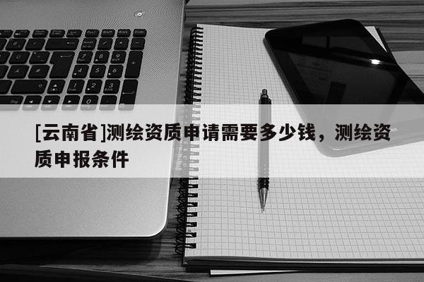 [云南省]測繪資質申請需要多少錢，測繪資質申報條件
