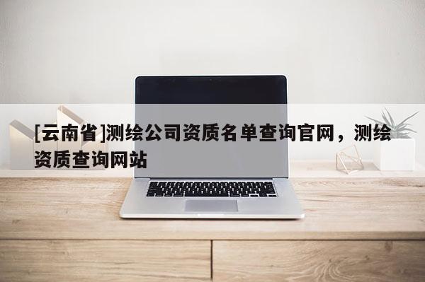 [云南省]測繪公司資質名單查詢官網，測繪資質查詢網站