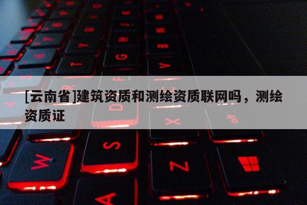 [云南省]建筑資質(zhì)和測繪資質(zhì)聯(lián)網(wǎng)嗎，測繪資質(zhì)證