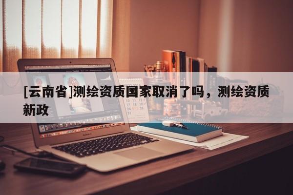 [云南省]測繪資質(zhì)國家取消了嗎，測繪資質(zhì)新政