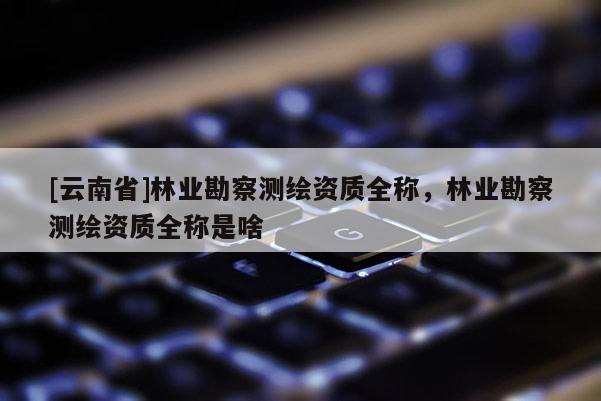 [云南省]林業勘察測繪資質全稱，林業勘察測繪資質全稱是啥
