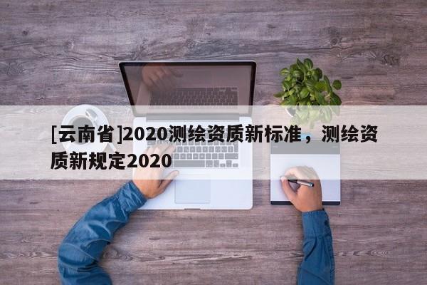 [云南省]2020測繪資質新標準，測繪資質新規定2020