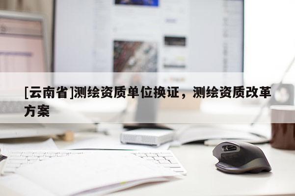 [云南省]測繪資質單位換證，測繪資質改革方案