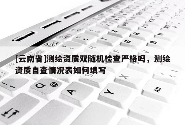 [云南省]測繪資質(zhì)雙隨機檢查嚴(yán)格嗎，測繪資質(zhì)自查情況表如何填寫