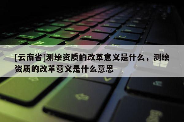 [云南省]測繪資質的改革意義是什么，測繪資質的改革意義是什么意思
