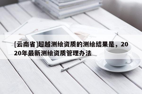 [云南省]超越測繪資質的測繪結果是，2020年最新測繪資質管理辦法
