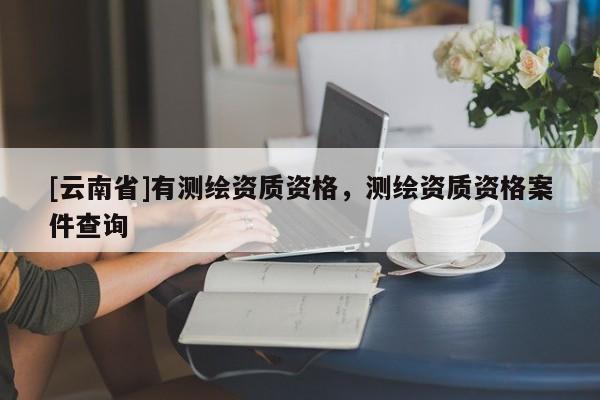 [云南省]有測繪資質資格，測繪資質資格案件查詢