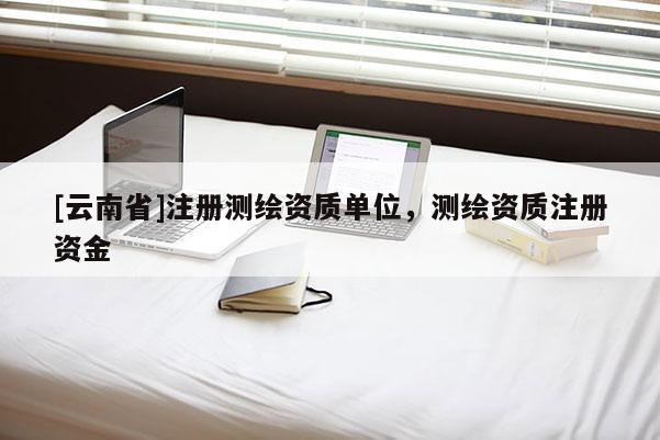 [云南省]注冊測繪資質(zhì)單位，測繪資質(zhì)注冊資金