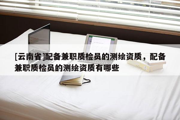 [云南省]配備兼職質檢員的測繪資質，配備兼職質檢員的測繪資質有哪些