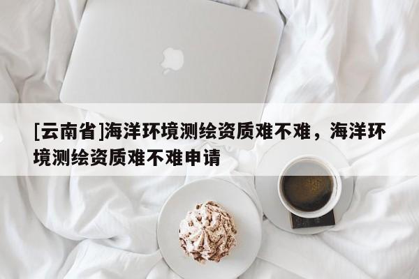 [云南省]海洋環(huán)境測繪資質(zhì)難不難，海洋環(huán)境測繪資質(zhì)難不難申請