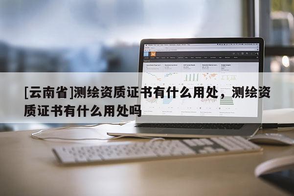 [云南省]測繪資質(zhì)證書有什么用處，測繪資質(zhì)證書有什么用處嗎