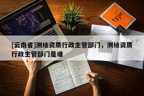 [云南省]測繪資質行政主管部門，測繪資質行政主管部門是誰