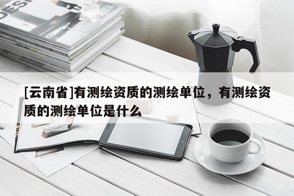 [云南省]有測繪資質的測繪單位，有測繪資質的測繪單位是什么