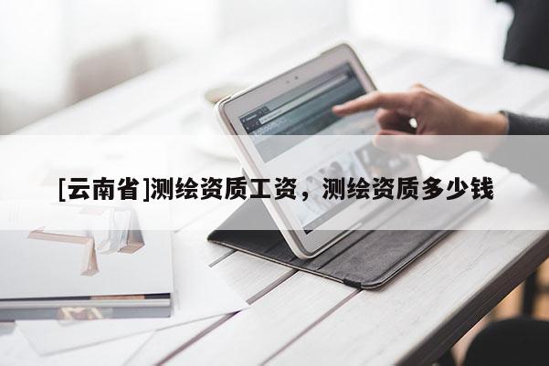 [云南省]測繪資質(zhì)工資，測繪資質(zhì)多少錢