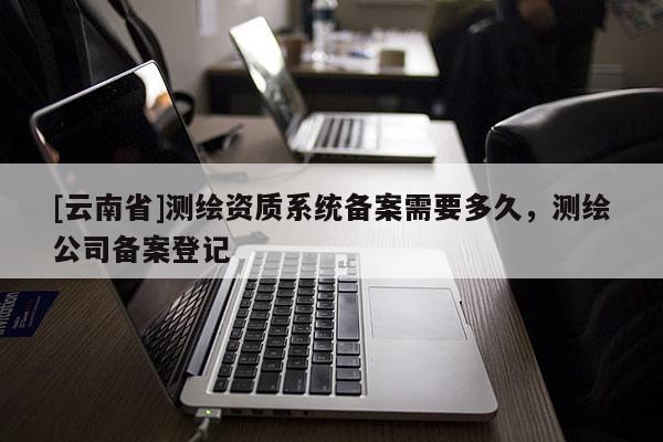 [云南省]測繪資質系統備案需要多久，測繪公司備案登記