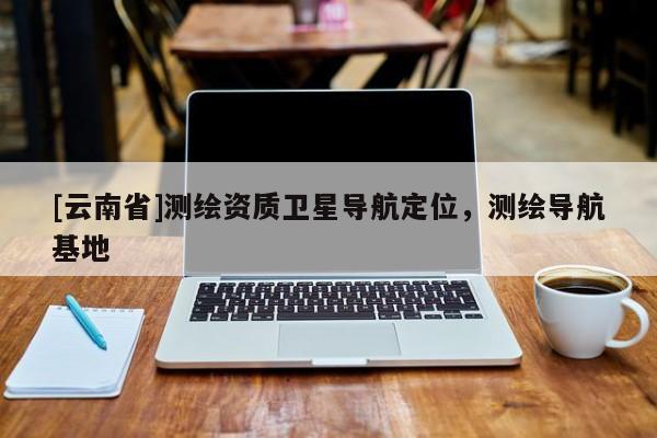[云南省]測繪資質衛星導航定位，測繪導航基地