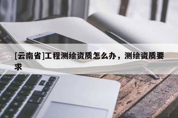[云南省]工程測繪資質怎么辦，測繪資質要求