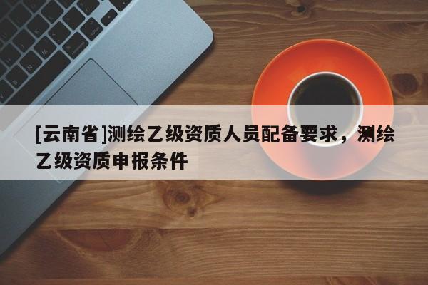 [云南省]測繪乙級資質人員配備要求，測繪乙級資質申報條件