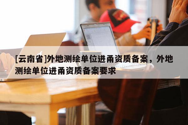 [云南省]外地測繪單位進甬資質備案，外地測繪單位進甬資質備案要求