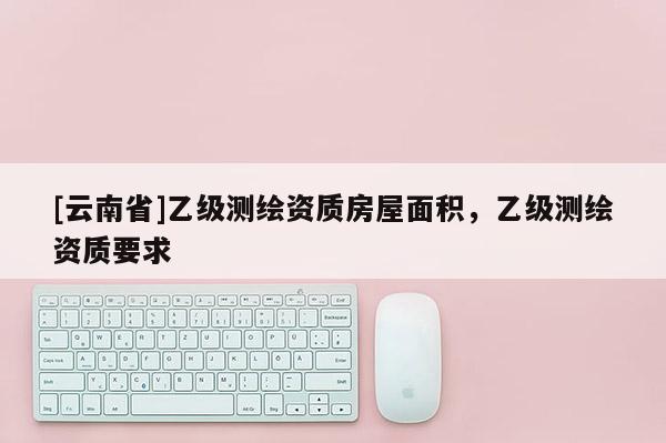 [云南省]乙級測繪資質房屋面積，乙級測繪資質要求