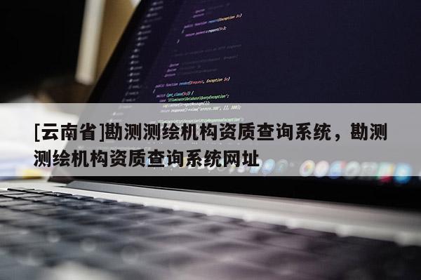 [云南省]勘測測繪機(jī)構(gòu)資質(zhì)查詢系統(tǒng)，勘測測繪機(jī)構(gòu)資質(zhì)查詢系統(tǒng)網(wǎng)址