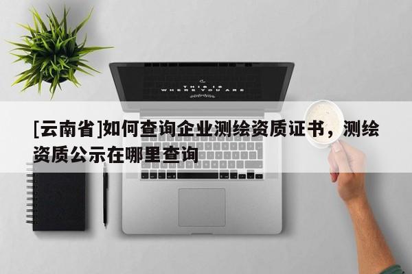 [云南省]如何查詢企業測繪資質證書，測繪資質公示在哪里查詢