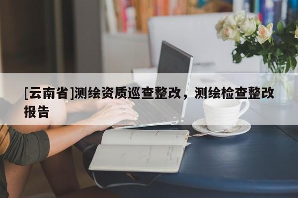 [云南省]測繪資質巡查整改，測繪檢查整改報告