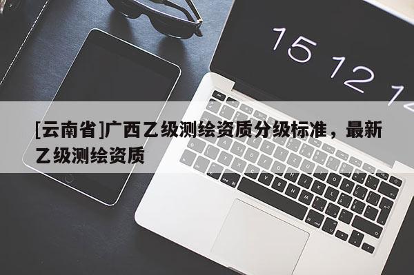 [云南省]廣西乙級測繪資質(zhì)分級標(biāo)準(zhǔn)，最新乙級測繪資質(zhì)