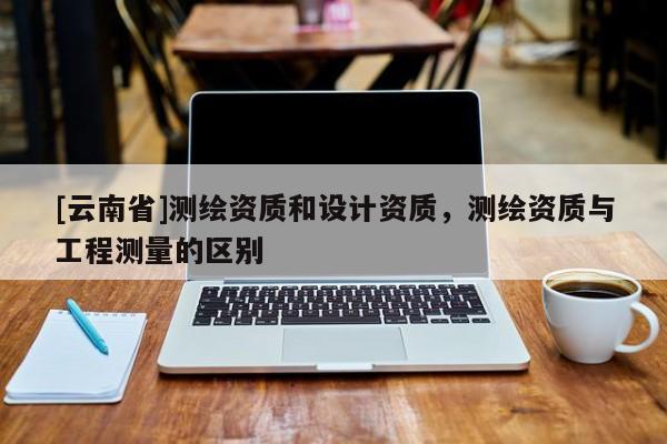 [云南省]測(cè)繪資質(zhì)和設(shè)計(jì)資質(zhì)，測(cè)繪資質(zhì)與工程測(cè)量的區(qū)別